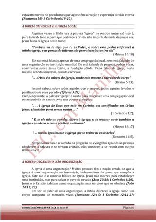 estavam mortos no pecado mas que agora têm salvação e esperança de vida eterna
(Romanos 5:8; 1 Coríntios 6:
                          6:19-20).

A IGREJA UNIVERSAL E A IGREJA LOCAL

       Algumas vezes a Bíblia usa a palavra "igreja" no sentido universal, isto é,
para falar de todo o povo que pertence a Cristo, não importa de onde ele possa ser.
Jesus falou da igreja deste modo:
     "Também eu te digo que tu és Pedro, e sobre esta pedra edificarei a
minha igreja, e as portas do inferno não prevalecerão contra ela"
                                                                (Mateus 16:18)
      Ele não está falando apenas de uma congregação local, nem está falando de
uma organização ou instituição mundial. Ele está falando de pessoas, pedras vivas,
                                            está
construídas sobre Jesus Cristo, a fundação sólida. Paulo falou da igreja, neste
mesmo sentido universal, quando escreveu:
       ". . . Cristo é o cabeça da Igreja, sendo este mesmo o salvador do corpo"
                                                                     (Efésios 5:23).
       Jesus é cabeça sobre todos aqueles que o servem, todos aqueles lavados e
purificados de seus pecados (Efésios 5:26).
Freqüentemente, a palavra "igreja" é usada para descrever uma congregação local
ou assembléia de santos. Note uns poucos exemplos:
       ". . . à igreja de Deus que está em Corinto, aos santificados em Cristo
Jesus, chamados para serem santos . . ."
                                                               (1 Coríntios 1:2);
       " E, se ele não os atender, dize o à igreja; e, se recusar ouvir também a
                                   dize-o
igreja, considera-o como gentio e publicano"
                    o
                                                                   (Mateus 18:17)
       ". . . saudai igualmente a igreja que se reúne na casa deles"
                                                                 (Romanos 16:5).
      Igrejas locais são o resultado da pregação do evangelho. Quando as pessoas
obedecem a palavra e se tornam cristãos, elas começam a se reunir com outros
irmãos na fé.


A IGREJA: ORGANISMO, NÃO ORGANIZAÇÃO

        A igreja é uma organização? Muitas pessoas têm a noção errada de que a
igreja é uma organização ou instituição, independente do povo que compõe a
igreja. Este não é o conceito bíblico de igreja. Jesus não morreu para estabelecer
uma instituição, mas para ssalvar o povo do pecado (Atos 20:28; 1 Coríntios 6:20)
                                                                            6:20).
Jesus e o Pai não habitam numa organização, mas no povo que os obedece (João
14:15, 23).
        Em vez de falar de uma organização, a Bíblia descreve a igreja como um
corpo composto de membros vivos (Romanos 12:4-5; 1 Coríntios 12:12
                                                          5;            12:12-27;



COMO CONVÉM ANDAR NA CASA DE DEUS II                                        Página 6
 