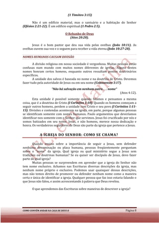 (1 Timóteo 3:15)

       Não é um edifício material, mas o santuário e a habitação do Senhor
         ão
(Efésios 2:21-22). É um edifício espiritual (1 Pedro 2:5).
                 .

                                 O Rebanho de Deus
                                    (Atos 20:28).

      Jesus é o bom pastor que deu sua vida pelas ovelhas (João 10:11) As
                                                                      10:11).
ovelhas ouvem sua voz e o seguem para receber a vida eterna (João 10:27
                                                                  10:27-28).

NOMES HUMANOS CAUSAM DIVISÃO

       A divisão religiosa em nossa sociedade é vergonhosa. Muitas pessoas estão
confusas num mundo com muitos nomes diferentes de igrejas. Alguns des     destes
nomes honram certos homens, enquanto outros ressaltam pontos doutrinários
específicos.
       A unidade dos salvos é baseada no nome e na doutrina de Cristo. Devemos
fazer tudo pela autoridade de Jesus ou em seu nome (Colossenses 3:17)
                                                                3:17).
                      "Não há salvação em nenhum outro . . . nome"
                                                                        (Atos 4:12).
        Esta unidade é possível somente quando falamos e pensamos a mesma
coisa, que é a doutrina de Cristo (I Coríntios 1:10). Quando os homens começam a
                                                    .
seguir outros homens, perdem a unidade com Cristo e seu povo (I Coríntios 1:11-
13). Divisões e contendas acontecem na igreja, em parte, porque algumas pessoas
    .
se identificam somente com nomes humanos. Paulo argumentou que deveríamos
identificar-nos somente com o Senhor que servimos. Jesus foi crucificado por nós e
             nos
somos batizados em seu nome. Jesus, e não homens, merece nossa dedicação e
           tizados
honra. Os verdadeiros seguidores de Deus são parte da igreja que pertence a Jesus.


             A IGREJA DO SENHOR: COMO SE CHAMA?

       Quando ensino sobre a importância de seguir a Jesus, sem defender
         uando
nenhuma denominação ou placa humana, pessoas freqüentemente perguntam
sobre o “nome” da igreja. Qual igreja ou qual ministério segue a Jesus sem
tradições ou doutrinas humanas? Se eu quiser ser discípulo de Jesus, devo fazer
parte de qual igreja?
       Muitas pessoas se surpreendem em aprender que a igreja do Senhor não
                  ssoas
tem nome exclusivo. Achamos nas Escrituras diversas descrições da igreja, mas
nenhum nome próprio e exclusivo. Podemos usar quaisquer dessas descrições,
mas não temos direito de promover ou defender nenhum nome como a maneira
                                           defender
certa e única de identificar a igreja. Qualquer pessoa que faz isso estaria falando o
que Jesus não falou, e assim acrescentando à palavra que Deus revelou.

       O que aprendemos das Escrituras sobre maneiras de descrever a igreja?




COMO CONVÉM ANDAR NA CASA DE DEUS II                                        Página 8
 
