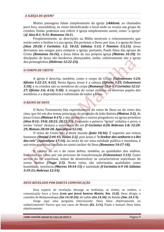 A IGREJA DE QUEM?

        Muitas passagens falam simplesmente da igreja (ekklesia, os chamados
          uitas                                             (ekklesia
para fora, assembléia), às vezes identificando o local onde se reunia um grupo de
cristãos. Então, podemos nos referir à igreja simplesmente assim, como “a igreja”
(cf. Atos 8:1; 9:31; Romanos 16:1
 cf.                           16:1).
        Freqüentemente, as descrições na Bíblia mostram o relacionamento que
existe entre o Senhor e a sua igreja. Ela pertence a Deus; por isso, é a igreja de Deus
(Atos 20:28; I Coríntios 1:2; 10:32; Gálatas 1:13; I Timóteo 3:5,15) Jesus
                       tios                                             3:5,15).
derramou seu sangue para comprar a igreja; portanto, Paulo falou das igrejas de
Cristo (Romanos 16:16), e Jesus falou de sua própria igreja (Mateus 16:18) Os
                          ,                                                  16:18).
discípulos de Jesus são herdeiros abençoados; então, coletivamente são a igreja
dos primogênitos (Hebreus 12:22
                             12:22-23).

O CORPO DE CRISTO

       A igreja é descrita, também, como o corpo de Cristo (Colossenses 1:24;
Efésios 1:22-23; 4:12). Nesta figura, Jesus é a cabeça (Efésios 5:23; Colossenses
                        .
1:18), e os cristãos são os membros do co
     ,                                  corpo (Romanos 12:4-5; I Coríntios 12:12
                                                                           12:12-
27; Efésios 3:6; 4:16; 5:30). A imagem do corpo enfatiza os diversos papéis dos
                        5:30).
membros, e a dependência e submissão de todos a Jesus.

O REINO DE DEUS

       O Novo Testamento fala repetidamente do reino de Deus ou do reino dos
céus, que foi um dos temas principais da pregação de João Batista (Mateus 3:2) de
                                                                           3:2),
Jesus Cristo (Mateus 4:17), e dos apóstolos e outros pregadores na igreja primitiva
                      4:17),
(Atos 8:12; 19:8; 20:25; 28:23,31). Enquanto a palavra “igreja” enfatiza o povo, o
                         28:23,31).
termo “reino” destaca a autoridade do rei (I Coríntios 4:20; Hebreus 1:8; 12:28
                                                                            12:28-
29; Mateus 28:18-20; Apocalipse 12:10).
                   20;
       O reino de Cristo não é deste mundo (João 18:36). É superior aos reinos
                                                           .
humanos (Daniel 2:44-45; Isaías 2:2) pois Jesus é “o Senhor dos senhores e o Rei
                        45;       2:2),
dos reis” (Apocalipse 17:14). Ao invés de ser uma entidade política e mundana, é
                       17:14).
um reino espiritual fundado no santo caráter de Deus (Romanos 14:17
                                                                14:17-18).
      O caráter do rei e do reino define, também, as qualidades dos súditos.
                                     define,
Entramos no reino por um processo de transformação (Colossenses 1:13) Como
                                                                      1:13).
servos do rei espiritual, temos de desenvolver as características espirituais do
nosso Senhor (Tiago 2:5). Neste reino, são valorizadas qualid
                         2:5).                                  qualidades como
humildade, inocência (Marcos 10:14
                               10:14-15) e santidade (I Coríntios 6:9
                                                                  6:9-10; Gálatas
5:19-21; Hebreus 12:14).
     21;


DEUS REVELADO POR DIRETA COMUNICAÇÃO

        Essa espécie de revelação abrange as teofonias, as visões, os sonh sonhos, a
comunicação boca a boca (com que Jeová honrou Moisés, Nm. 12.8) Deus dirigiu o
                                                                12.8).
caminho de Melquisedeque (Gn 14.18-20); de Labão (Gn 24.50); de Balaão (Nm. 24.3-9).
                                                            ;
        Surge aqui uma pergunta interessante: Deus falou objetivamente ou
subjetivamente? Parece que nos casos de Moisés (Ex. 3.11), Paulo e Samuel, Deus falou
                                                         ,
objetivamente.

COMO CONVÉM ANDAR NA CASA DE DEUS II                                          Página 9
 