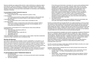 Devemos entender que a igreja primitiva não fez o cânon da Escritura ou selecionou alguns
livros para ser o cânon do Cristianismo. A igreja primitiva simplesmente reconheceu o que
Deus já havia dado através dos apóstolos e profetas como sendo o cânon. A igreja apenas
identificou quais eram os livros que tinham canonicidade e os reconheceu como verdadeiros,
inspirados e inerrantes.
A canonicidade do Antigo Testamento basea-se:
1. No reconhecimento de Jesus
O fato de Jesus ter cita o Antigo Testamento e jamais o critica
2. Na Autoridade
O livro tinha que ser escrito por algum profeta reconhecido ou lider provado para
ser ungido através de uma evento histórico ou pelo testemunho profético
3. Na Evidência interna
Os livros testemunham entre si mesmo sobre a autoridade do todo
4. Na Causa e Efeito
Pessoas que viveram na mesma época dos autores talvez pudessem rejeitar o
autor, mas os resultados históricos provam que o livro era inspirado, p.ex. o
cumprimento das profecias de Daniel.
A autenticidade e canonicidade do AT é comprovada por várias outras evidências
bibliográficas como
 Texto Samaritano (Pentateuco) (500 a.C)
 Septuaginta (250 a.C)
 Lista do historiador Flávio Josefo (85 d.C)
 Talmudistas (100 d.C)
 Massoretas (500 d.C).
Todos eles copiaram e alistaram os livros aceitos no cânon judaico. Essa lista é exatamente
a mesma do Antigo Testamento como a conhecemos hoje.
Escritos de Qumram
Com base em vários métodos de datação, incluindo o paleográfico e o do carbono 14, os
Manuscritos do Mar Morto foram escritos durante o período de cerca de 200 AC a 68 DC.
Muitos manuscritos messiânicos cruciais (como o Salmo 22, Isaías 53 e Isaías 61) datam de
pelo menos 100 a.C. Como tal, os Manuscritos do Mar Morto têm revolucionado a crítica
textual da profecia do Antigo Testamento quanto à vinda do Messias. É impressionante notar
que os textos bíblicos de Qumran estão substancialmente de acordo com o texto
Massorético, a versão “Septuaginta” e várias traduções do Antigo Testamento que usamos
hoje. Especiamente o Rolo de Isaías que com mais de 2.000 anos de existência confirma
que as cópias existentes hoje possuem mais de 95% de correção.
A canonicidade do Novo Testamento basea-se
 Na Apostolicidade
Para que fosse incluído no cânon, o livro teria que sido escrito sobre a autoridade
direta de um apóstolo.
 No Ensino Apostólico
O livro tinha que se harmonizar e concordar com o que os outros apóstolos tinham
ensinado. Igrejas como em Jerusalém, Antioquia, Éfeso, Roma, etc que foram
estabelecidas e supervisionadas pelos apóstolos, tinham agora seus discípulos
colocados em posição de autoridade espiritual nessas igrejas (Inácio 70d.C,
Policarpo 80 d.C., Clemente 95 d.C., Eusébio 130 d.C, Irineu 180 d.C), que
colecionavam os ensinos apostólicos afim de ensinar a doutrina. Ao longo do
tempo, essas igrejas se tornaram hábeis em reconhecer o ensino apostólico e
discernir o engano e o erro, e se tornaram unidos e universalmente foram
reconhecendo os livros coerentes com o ensino apostólico. Se essas igrejas
apostólicas tivessem rejeitado esses livros, eles nunca teriam sido aceitos nos
Concílios que aconteceram mais tarde.
 Na Evidência interna
Cada livro precisava mostrar sua própria evidência interna de canonicidade, bem
como pelo menos alguma indicação de autoridade ou inspiração
Durante os primeiros 350 anos da igreja (30-397 d.C) a igreja reconheceu os livros do cânon
sem qualquer Concílio da igreja. Nenhuma lista oficial tinha sido feita. Nenhum comitê votou
contra ou a favor. Eles foram sendo "naturalmente" aceitos simplesmente pela igreja pela
prática desses três critérios. A igreja do segundo século ainda tinha os discípulos diretos dos
apóstolos liderando a igreja. À medida que o terceiro século foi se aproximando, o peso da
autoridade dos livros 'soprados por Deus' já tinham expostos e eliminado os livros heréticos
e a genuinidade dos livros canônicos já era aceita pela igreja perseguida.
Isso se torna especialmente verdadeiro pois durante a perseguição instalada por Diocleciano
(303 d.C). O imperador, bastante informado sobre os cristãos e seu "cânon" da Escritura,
mandou destruir toda Escritura existente. E muitos foram mortos em defesa da Escritura que
hoje carregamos. Décadas mais tarde, o Imperador Constantino muda a história e financia a
reprodução de 50 cópias das Escrituras. Interessante notar que os perseguidores sabiam
que livros queimar, e o imperador sabia que livros deveriam ser copiados.
Existe forte evidência de que o remanescente dessas cópias sejam o Codex Sinaiticus
(British Library), Codex Vaticanus (Vaticano) e Codex Alexandrinus (British Library),
produzidos entre o séc III e IV.
Em 397 no Concílio de Cartago a então igreja instituída pelo Estado concordou com a atual
lista de 27 livros do cânon do Novo Testamento.
Entretanto, algumas listas e coleções dos livros do cânon já haviam sido reunidas muito
antes do Concílio de Cartago.
 O Fragmento Muratoriano - Escrito por volta de 170 d.C, que excluia o livro de
Hebreus, Tiago, 1 e 3 Pedro e não apresentava nenhum outro livro não
reconhecido.
 Versão Siríaca - Uma tradução pra as igrejas na Síria que era usada por volta de
170 d.C. Excluía 2 Pedro, 2 e 3 João, Judas e Apocalipse. Novamente, nenhum
outro livro não aceito fora incluído.
 