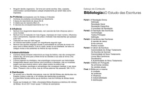  Ninguém decidiu organizá-la. Os livros iam sendo escritos, lidos, copiados,
colecionados e acrescentados à coleção simplesmente por serem tidos como
inspirados.
As Profecias (contrastando com Os Vedas e O Alcorão)
 Centenas de predições concretizaram-se literalmente
 A época do nascimento de Jesus (Dn.9)
 A cidade que ele nasceria (Mq.5.2)
 A natureza da concepção/nascimento (Is.7.14)
A Influência
 Nenhum livro largamente disseminado, nem exercido tão forte influencia sobre o
curso mundial
 Nenhum livro foi traduzido em mais línguas, impressas em maior número, influenciou
mais o pensamento, inspirado mais artes e motivado mais descobertas que qualquer
outro livro.
 Traduzido em mais de 1000 línguas
 Os maiores best-sellers ocupam um insignificante segundo lugar
 Nenhum dos escritos religiosos excede a profundidade do conceito da moral e do
amor como a Bíblia oferece. E ela é a base, senão na sua totalidade, de todos os
códigos morais e leis existentes na história da raça humana.
A Indestrutibilidade
 Inúmeros lideres tentaram exterminá-la ao longo da história, mas não conseguiram
 Voltaire deu 100 anos para a Bíblia tornar-se obsoleta e sua casa se tornou uma
Imprensa Bíblica
 Críticos julgavam-na mitológica, mas arqueólogos comprovaram sua historicidade
 Antagonistas atacam seus ensinos como primitivos e obsoletos, mas os moralistas
exigem que seus ensinos sobre o amor sejam postos na prática hoje
 Céticos, cientistas, psicólogos e antropólogos não conseguem desfazer o que Jesus
disse: “Passará o céu e a terra, mas as minhas palavras não passarão” (Mc.13.31)
A Distribuição
 De acordo com a Wycliffe International, mais de 168.000 Bíblias são distribuídas nos
Estados Unidos a cada dia, e 30 milhões são distribuídas anualmente.
 A United Bible Society estima que já distribuiu mais de 9 bilhões de Bíblias desde
1947
 Desde sua fundação em 1948, a Sociedade Bíblica Brasileira já distribuiu 80 milhões
de Bíblias. Só em 2011 foram quase 7 milhões de exemplares.
Esboço do Conteúdo
Bibliologia::O Estudo das Escrituras
Parte1: A Revelação Divina
Definição
Revelação Geral
Revelação Específica
O processo da Revelação
Parte2: A Inspiração das Escrituras
Terminologia
Textos Principais
Definição
Parte3: A Inerrância das Escrituras
A opinião de Jesus
Erros comuns
Pontos cruciais
Parte4: O Cânon da Escritura
Canonicidade do Antigo Testamento
Os Escritos de Qumran
Canonicidade do Novo Testamento
Livros Não-Canônicos
Gnosticismo
A Autenticidade do Novo Testamento
Parte5: A Bíblia em Português
As primeiras versões
As versões atuais
Final: A Bíblia por si mesma
A Unidade
As profecias
A influência
A indestrutibilidade
A distribuição
 