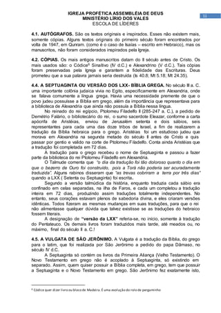 11
IGREJA PROFÉTICA ASSEMBLÉIA DE DEUS
MINISTÉRIO LÍRIO DOS VALES
ESCOLA DE LÍDERES
4.1. AUTÓGRAFOS. São os textos originais e inspirados. Esses não existem mais,
somente cópias. Alguns textos originais do primeiro século foram encontrados por
volta de 1947, em Qunram. (como é o caso de Isaías – escrito em Hebraico), mas os
manuscritos, não foram considerados inspirados pela Igreja.
4.2. CÓPIAS. Os mais antigos manuscritos datam do II século antes de Cristo. Os
mais usados são: o Códice6 Sinaítivo (IV d.C.) e Alexandrino (V d.C.). Tais cópias
foram preservadas pela Igreja e garantem a fidelidade das Escrituras. Deus
prometeu que a sua palavra jamais seria destruída (Is 40.8; Mt 5.18; Mt 24.35).
4.4. A SEPTUAGINTA OU VERSÃO DOS LXX- BÍBLIA GREGA. No século III a. C.
uma importante colônia judaica vivia no Egito, especificamente em Alexandria, onde
se falava comumente a língua grega. Havia uma necessidade premente de que o
povo judeu possuísse a Bíblia em grego, além da importância que representava para
a biblioteca de Alexandria que ainda não possuía a Bíblia nessa língua.
No reinado do rei egípcio, Ptolomeu Filadelfo II (285-247 a. C.), a pedido de
Demétrio Falário, o bibliotecário do rei, o sumo sacerdote Eleazar, conforme a carta
apócrifa de Aristéias, enviou de Jerusalém setenta e dois sábios, seis
representantes para cada uma das doze tribos de Israel, a fim de realizarem a
tradução da Bíblia hebraica para o grego. Aristéias foi um estudioso judeu que
morava em Alexandria na segunda metade do século II antes de Cristo e quis
passar por gentio e valido na corte de Ptolomeu Filadelfo. Conta ainda Aristéias que
a tradução foi completada em 72 dias.
A tradução para o grego recebeu o nome de Septuaginta e passou a fazer
parte da biblioteca do rei Ptolomeu Filadelfo em Alexandria.
O Talmude comenta que “o dia da tradução foi tão doloroso quanto o dia em
que o bezerro de Ouro foi construído, pois a Torá não poderia ser acuradamente
traduzida”. Alguns rabinos disseram que “as trevas cobriram a terra por três dias”
quando a LXX ( Setenta ou Septuaginta) foi escrita.
Segundo a versão talmúdica da história, enquanto traduzia cada sábio era
confinado em celas separadas, na ilha de Faros, e cada um completou a tradução
inteira em 72 dias, produzindo assim traduções totalmente independentes. No
entanto, seus corações estavam plenos de sabedoria divina, e eles criaram versões
idênticas. Todos fizeram as mesmas mudanças em suas traduções, para que o rei
não alimentasse qualquer dúvida que talvez existisse se as traduções do hebraico
fossem literais.
A designação de “versão da LXX” referia-se, no início, somente à tradução
do Pentateuco. Os demais livros foram traduzidos mais tarde, até meados ou, no
máximo, final do século II a. C.!
4.5. A VULGATA DE SÃO JERÔNIMO. A Vulgata é a tradução da Bíblia, do grego
para o latim, que foi realizada por São Jerônimo a pedido do papa Dâmaso, no
século IV d.C.
A Septuaginta só contém os livros da Primeira Aliança (Velho Testamento). O
Novo Testamento em grego não é acoplado à Septuaginta, só existindo em
separado. Assim, quem quiser possuir a Bíblia completa, em grego, tem que possuir
a Septuaginta e o Novo Testamento em grego. São Jerônimo fez exatamente isto,
6 Códice quer dizer livro ou bloco de Madeira.É uma evolução do rolo de pergaminho
 
