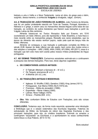 12
IGREJA PROFÉTICA ASSEMBLÉIA DE DEUS
MINISTÉRIO LÍRIO DOS VALES
ESCOLA DE LÍDERES
traduziu e uniu o Velho e o Novo Testamento numa só obra, do grego para o latim,
surgindo, dessa maneira, a conhecida Vulgata (a divulgada, vulgar, comum).
4.6. A TRADUÇÃO DE JOÃO FERREIRA DE ALMEIDA. João Ferreira de Almeida,
que foi um pastor protestante nascido em Torre de Tavares, Portugal. Aprendeu o
hebraico e o grego, e assim usou os manuscritos dessas línguas como base de sua
tradução, ao contrário de outros tradutores que fizeram suas traduções a partir da
Vulgata Latina de São Jerônimo.
Almeida baseou-se no Textus Receptus feito por Erasmo, em 1516
(considerado um texto inferior), pois ele representa o Texto Bizantino, o mais fraco e
mais recente entre os manuscritos gregos. Ressalto aos caros estudantes, que na
época de Almeida não existia nenhum papiro, razão pela qual ele lançou mão de
fontes inferiores.
Almeida só conseguiu a sua tradução e publicação completa da Bíblia no
século XVIII. Apesar do texto inferior por ele usado, bem como dos muitos erros e
das edições e correções – ARC (1858), ARA (1959), AF(1994), AR (2011), essa é a
tradução que tem sido mais bem aceita pelos nossos irmãos protestantes de língua
portuguesa.
4.7. AS DEMAIS TRADUÇÕES. Caríssimos estudantes estimulo-vos a continuarem
a pesquisa das demais traduções. Para isso, deixo algumas sugestões:
a. OS COMENTÁRIOS JUDEUS ANTIGOS:
 O Talmuld (Midrash e Gemara) (II – IV d.C.);
 Os Targuns aramaicos (III a.C.);
 A Mishiná (I-II d.C.) etc.
b. AS TRADUÇÕES ANTIGAS E MODERNAS:
 Inglesas: B. Wicliffe (1382); Genebra (1560); King James (1611);
 Portuguesas: Ave Maria (1959); BLH (1973) etc.
 Francesa – Bíblia de Jerusalém (1986);
 Espanhola – Reina Valera (1569);
 Latinas: Nova Vultaga (1979);
 Siríaca – Peshita (II-IX d.C);
 Obs. Não confundam Bíblia de Estudos com Traduções, pois são coisas
diferentes.
CONCLUSÃO. Tentamos aqui, de forma muito resumida, apresentar uma introdução
a Bibliologia que é: o estudo sistemático das Escrituras Sagradas. Falamos da
estruturação da Bíblia; da formação do cânon das Sagradas Escrituras e das
principais traduções, para nós, os cristãos brasileiros. Estimulo os amados a
continuarem “escavando” as Escrituras e a aprofundarem no vosso conhecimento
sobre Deus e a Sua Palavra. (Ef 4.13-16)
Bons estudos!
 