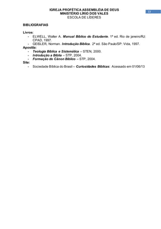 13
IGREJA PROFÉTICA ASSEMBLÉIA DE DEUS
MINISTÉRIO LÍRIO DOS VALES
ESCOLA DE LÍDERES
BIBLIOGRAFIAS
Livros:
- ELWELL, Walter A. Manual Bíblico do Estudante. 1ª ed. Rio de janeiro/RJ:
CPAD, 1997.
- GEISLER, Norman. Introdução Bíblica. 2ª ed. São Paulo/SP: Vida, 1997.
Apostila:
- Teologia Bíblica e Sistemática – STEN, 2000.
- Introdução a Bíblia – STP, 2004.
- Formação do Cânon Bíblico – STP, 2004.
Site:
- Sociedade Bíblica do Brasil – Curiosidades Bíblicas: Acessado em 01/06/13
 
