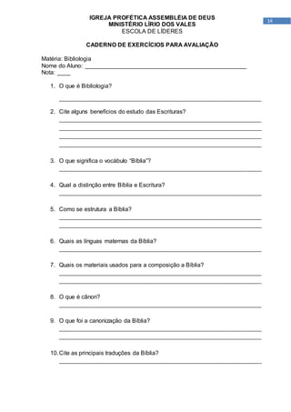 14
IGREJA PROFÉTICA ASSEMBLÉIA DE DEUS
MINISTÉRIO LÍRIO DOS VALES
ESCOLA DE LÍDERES
CADERNO DE EXERCÍCIOS PARA AVALIAÇÃO
Matéria: Bibliologia
Nome do Aluno: _________________________________________________
Nota: ____
1. O que é Bibliologia?
_____________________________________________________________________
2. Cite alguns benefícios do estudo das Escrituras?
_____________________________________________________________________
_____________________________________________________________________
_____________________________________________________________________
_____________________________________________________________________
3. O que significa o vocábulo “Bíblia”?
_____________________________________________________________________
4. Qual a distinção entre Bíblia e Escritura?
_____________________________________________________________________
5. Como se estrutura a Bíblia?
_____________________________________________________________________
_____________________________________________________________________
6. Quais as línguas maternas da Bíblia?
_____________________________________________________________________
7. Quais os materiais usados para a composição a Bíblia?
_____________________________________________________________________
_____________________________________________________________________
8. O que é cânon?
_____________________________________________________________________
9. O que foi a canonização da Bíblia?
_____________________________________________________________________
_____________________________________________________________________
10.Cite as principais traduções da Bíblia?
_____________________________________________________________________
 
