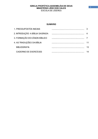 2
IGREJA PROFÉTICA ASSEMBLÉIA DE DEUS
MINISTÉRIO LÍRIO DOS VALES
ESCOLA DE LÍDERES
SUMÁRIO
1. PRESSUPOSTOS INICIAIS ............................................................ 3
2. INTRODUÇÃO A BÍBLIA SAGRADA ............................................................ 4
3. FORMAÇÃO DO CÂNON BÍBLICO ............................................................ 7
4. AS TRADUÇÕES DA BÍBLIA ............................................................ 11
BIBLIOGRAFIA ............................................................ 13
CADERNO DE EXERCÍCIOS ............................................................ 14
 