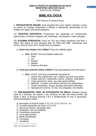 3
IGREJA PROFÉTICA ASSEMBLÉIA DE DEUS
MINISTÉRIO LÍRIO DOS VALES
ESCOLA DE LÍDERES
BIBLIOLOGIA
Profº Anderson Emanoel de Sousa
1. PRESSUPOSTOS INICIAIS. Essa disciplina tem como objetivo introduzir o aluno
no campo da Teologia Sistemática e Bíblica, e oferecer-lhe oportunidade de um
contato com alguns dos temas teológicos.
1.1. OBJETIVO ESPECÍFICO. Proporcionar aos estudantes um conhecimento
básico sobre: a Escritura Sagrada, sua constituição, canonização e suas traduções.
1.2. ALGUMAS PERGUNTAS. Cerca de 73% dos cristãos brasileiros não lêem a
Bíblia. São dados de uma pesquisa feita em 2009 pela SBB1. Atualmente esse
número deve ser bem maior. Diante disso eu pergunto:
a) Qual a sua relação com a Bíblia? Faça uma reflexão agora.
 Dica: OLEMP. Uma boa relação implica em:
i. Ouvir;
ii. Ler;
iii. Estudar;
iv. Meditar;
v. Praticar a Escritura.
b) Você quer entender melhor a Bíblia? Faça esta pergunta para você agora.
 Dica: LEVITA. Uma boa compreensão necessita de:
i. Leitura: leia a Bíblia toda, use o método que você mais gosta;
ii. Estude cada livro: destacando: autoria, conteúdo, destinatário;
iii. Visão panorâmica: tenha uma visão geral da Bíblia;
iv. Intérprete: os textos mais difíceis precisam ser interpretados;
v. Temas importantes: busque resposta para temas relevantes;
vi. Aplicação dos ensinos: na vida, nas pregações, nos estudos.
1.3. PRÉ-REQUISITOS PARA OS ESTUDANTES DA BÍBLIA. Qualquer pessoa
pode ler a Escritura. No entanto, o seu conteúdo vai além das linhas escritas, ele
atinge a alma. A Escritura estimula a fé e a transformação da vida. É necessário,
para compreendê-la melhor:
a) Iluminação do Espírito Santo (1 Co 1:21; 2:10; 2 Co 4:3 – 4);
b) Coração regenerado por Deus (1 Co 2:14);
c) Raciocínio indutivo, percepção clara;
d) Entusiasmo com os resultados;
e) Consciência vocacional;
f) Amor pela Escritura;
g) Mente disciplinada;
h) Prioridade;
i) Humildade...
1 SBB – Sociedade Bíblia do Brasil
 