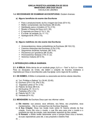 4
IGREJA PROFÉTICA ASSEMBLÉIA DE DEUS
MINISTÉRIO LÍRIO DOS VALES
ESCOLA DE LÍDERES
1.4. NECESSIDADE DE EXAMINAR AS ESCRITURAS: Existem diversas:
a) Alguns benefícios do exame das Escrituras
 Para o amadurecimento da fé a imagem de Cristo (Ef 4.15);
 Melhor compreensão das Escrituras (Mt 22.29);
 Habilitação para o ministério (2 Tm 2:15);
 Revela a Pessoa de Deus (Jo 5: 39);
 É inspirada por Deus (2 Tm 3: 16);
 É a fonte da verdade (Jo 17: 17);
 Apologia da fé (1Pe 3.15).
 ...
b) Alguns malefícios do não exame das Escrituras
 Acrescentaremos ideias contraditórias às Escrituras (Mt 16.6,12);
 Faremos distorções das Escrituras (2 Pe 3.16);
 Seguiremos doutrinas humanas (Mt 15.9);
 Pecaremos por ignorância (Mt 22.29);
 Promoveremos heresias (1Tm 4.1,2);
 Seremos imaturos (Ef 4.14).
 ...
2. INTRODUÇÃO A BÍBLIA SAGRADA
2.1. A BÍBLIA. Bíblia deriva de um vocábulo grego  - “livro” e  - livros.
Para os discípulos de Cristo, ela detém o conjunto de Escritos revelados e
inspirados por Deus e reconhecidos pela Sua Igreja como regra de fé e prática.
2.1. OS NOMES. A Bíblia é comparada ou associada aos termos abaixo descritos.
a) “Lei, Profetas e Salmos” (Lc 24.44; 22.40);
b) Escritura (2Tm 3.16; 2Pe 3.16);
c) Sagradas Letras (2 Tm 3.15);
d) Palavra de Deus (Mt 4.4);
e) Sã Doutrina (Tt 1.9; 2.1);
f) Tradições (2Ts 2.15);
g) Palavra fiel (Tt 1.9);
h) Verdade (Ef 4.15);
2.3. MENSAGEM. Na Escritura Deus quer nos informar sobre:
a) Ele mesmo: sua pessoa, seus atributos, seu feitos, seu propósitos, seus
mandamentos... Ele é o principal foco da Escritura Sagrada.
b) A Sua Criação: Deus nos revela muito sobre Si mesmo através da Sua
criação. Como Ele criou o mundo, o que Ele usou para criar o mundo e o
propósito por trás da criação, tudo demonstra aspectos do Seu caráter.
c) O Homem: a Bíblia revela claramente como e porque Deus criou o homem,
as suas expectativas para ele, o seu propósito e destino final.
d) ...
 