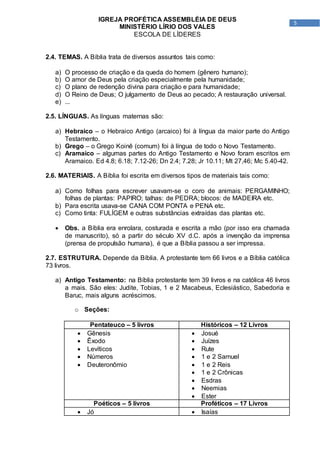 5
IGREJA PROFÉTICA ASSEMBLÉIA DE DEUS
MINISTÉRIO LÍRIO DOS VALES
ESCOLA DE LÍDERES
2.4. TEMAS. A Bíblia trata de diversos assuntos tais como:
a) O processo de criação e da queda do homem (gênero humano);
b) O amor de Deus pela criação especialmente pela humanidade;
c) O plano de redenção divina para criação e para humanidade;
d) O Reino de Deus; O julgamento de Deus ao pecado; A restauração universal.
e) ...
2.5. LÍNGUAS. As línguas maternas são:
a) Hebraico – o Hebraico Antigo (arcaico) foi à língua da maior parte do Antigo
Testamento.
b) Grego – o Grego Koinê (comum) foi à língua de todo o Novo Testamento.
c) Aramaico – algumas partes do Antigo Testamento e Novo foram escritos em
Aramaico. Ed 4.8; 6.18; 7.12-26; Dn 2.4; 7.28; Jr 10.11; Mt 27,46; Mc 5.40-42.
2.6. MATERIAIS. A Bíblia foi escrita em diversos tipos de materiais tais como:
a) Como folhas para escrever usavam-se o coro de animais: PERGAMINHO;
folhas de plantas: PAPIRO; talhas: de PEDRA; blocos: de MADEIRA etc.
b) Para escrita usava-se CANA COM PONTA e PENA etc.
c) Como tinta: FULÍGEM e outras substâncias extraídas das plantas etc.
 Obs. a Bíblia era enrolara, costurada e escrita a mão (por isso era chamada
de manuscrito), só a partir do século XV d.C. após a invenção da imprensa
(prensa de propulsão humana), é que a Bíblia passou a ser impressa.
2.7. ESTRUTURA. Depende da Bíblia. A protestante tem 66 livros e a Bíblia católica
73 livros.
a) Antigo Testamento: na Bíblia protestante tem 39 livros e na católica 46 livros
a mais. São eles: Judite, Tobias, 1 e 2 Macabeus, Eclesiástico, Sabedoria e
Baruc, mais alguns acréscimos.
o Seções:
Pentateuco – 5 livros Históricos – 12 Livros
 Gênesis
 Êxodo
 Levíticos
 Números
 Deuteronômio
 Josué
 Juízes
 Rute
 1 e 2 Samuel
 1 e 2 Reis
 1 e 2 Crônicas
 Esdras
 Neemias
 Ester
Poéticos – 5 livros Proféticos – 17 Livros
 Jó  Isaías
 