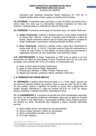 7
IGREJA PROFÉTICA ASSEMBLÉIA DE DEUS
MINISTÉRIO LÍRIO DOS VALES
ESCOLA DE LÍDERES
colocados pelo Impressor parisiense Robert Stephanus em 1551 dC. O
trabalho facilitou tanto a leitura quanto os estudos das Escrituras.
2.8. AUTORIAS. É importante saber que Deus é o autor da Bíblia, mas ele fez isso a
várias mãos. De modo que os instrumentos humanos inspirados por Deus são
diversos. A tradição judaica e cristã fala de cerca de 40 homens.
2.9. PERÍODOS. O processo de formação da Escritura durou, em média, 1600 anos.
a) Antigo Testamento: conforme a tradição judaica o nosso Antigo Testamento
foi escrito entre: 1500 aC. e 536 aC. O primeiro autor foi Moisés e o último foi
Esdras. Alguns estudiosos afirmam que foi Esdras que organizou os textos do
Antigo Testamento o que facilitou a primeira tradução da Bíblia, a LXX2.
b) Novo Testamento: conforme a tradição cristã o nosso Novo Testamento foi
escrito entre: 45 dC. e 90 d.C. O primeiro autor foi Paulo (há controvérsias) e
o último foi João. Foram os Pais (líderes da igreja antiga) que promoveram a
organização dos livros do novo testamento como veremos a seguir.
2.10. DESTINATÁRIOS. O Antigo Testamento ou TNK3 para os judeus é um livro
direcionado aos filhos de Jacó (Israel). O Novo Testamento não é só um Livro para
as igrejas, mas universal (Mc 16.15). Em síntese os endereçados são:
a) Israel (a maior parte do Antigo Testamento);
b) Igreja (a maior parte do Antigo Testamento);
c) Pessoas (por exemplo: a Teófilo, Timóteo, Filemom etc.);
d) Nações (por exemplo: profecias a Nínive, Babilônia, Edom etc.).
3. A FORMAÇÃO DO CÂNON BÍBLICO
3.1. DEFINIÇÃO. A palavra cânon deriva do grego  “cana, régua”, que por sua
vez deriva do hebraico KaNeH que significa “vara ou cana de medir” (Ez 40.3). Além
de uma medida, passou a significar: um padrão ou norma. Para a Igreja tinha um
sentido figurado referindo-se a regra de conduta (Gl 6.16; Fp 3.16). Só depois
passou a significar a coleção de escritos inspirados por Deus.
3.2. A CANONIZAÇÃO. É o processo de escolha dos livros considerados inspirados
por Deus. Um dos grandes problemas enfrentados pelos pais da Igreja do II século
d.C. foi decidir o que determinaria a canonização da Bíblia. Quais critérios deveriam
ser levados em conta. Inicialmente eles chegaram a alguns conceitos deficientes
que são:
a) Seria a Idade do livro que determina sua canonicidade;
b) Seria a Língua hebraica o critério de canonização;
c) Seria a concordância do texto com a Torá;
d) Ou o valor religioso.
2 LXX, Septuaginta ou versão dos setenta, foi primeira tradução do Antigo Testamento para Grego Koinê.
3 TKN ou TaNaKh é o acrônimo para o Antigo Testamento Judaico.
 