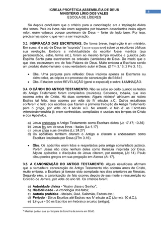 8
IGREJA PROFÉTICA ASSEMBLÉIA DE DEUS
MINISTÉRIO LÍRIO DOS VALES
ESCOLA DE LÍDERES
Só depois concluíram que o critério para a canonização era a Inspiração divina
dos textos. Pois os livros não eram sagrados por haverem descobertos neles algum
valor; eram valiosos porque provieram de Deus – fonte de todo bem. Por isso,
precisamos saber o que vem a ser inspiração.
3.3. INSPIRAÇÃO DAS ESCRITURAS. De forma breve, inspiração é um mistério.
Em suma, é o ato de Deus ter “soprado” () sobre os escritores bíblicos
sua revelação. Embora a individualidade do escritor fosse mantida (sua
personalidade, estilo, forma etc.), foram ao mesmo tempo movidos e guiados pelo
Espírito Santo para escreverem os oráculos (verdades) de Deus. De modo que o
que eles escreveram era de fato Palavra de Deus. Muito embora a Escritura sendo
um produto divino-humano o seu verdadeiro autor é Deus. (2 Tm 3.16; 2 Pe 3. 15).
 Obs. Uma pergunta para reflexão: Deus inspirou apenas as Escrituras ou
além delas, as cópias e o processo de canonização da Bíblia?
 Obs. Estudem sobre REVELAÇÃO (geral e especial) e sobre ILUMINAÇÃO.
3.4. O CÂNON DO ANTIGO TESTAMENTO. Não se sabe ao certo quando os textos
do Antigo Testamento foram compilados (reunidos). Sabemos, todavia, que isso
ocorreu antes de Cristo. Há duas correntes: Alguns rabinos4 atribuem ao rabino
Esdras tal feito, isso ocorreu por volta do IV séculos a.C. Outros estudiosos
conferem o feito aos escribas que fizeram a primeira tradução do Antigo Testamento
para o grego, por volta do II século a.C. No entanto, o fato é: as Escrituras
veterotestamentária já eram conhecidas, compiladas e usadas nos tempos de Cristo
e dos Apóstolos.
a) Jesus endossou o Antigo Testamento como Escritura divina (Jo 17.17; 10.35)
b) Jesus leu um de seus livros - Isaías (Lc 4.17)
c) Jesus citou suas divisões (Lc 24.27)
d) Os apóstolos também citaram o Antigo e citaram e endossaram como
Escritura inspirada por Deus (2Tm 3.16).
 Obs. Os apócrifos eram lidos e respeitados pela antiga comunidade judaica.
Porém Jesus não citou nenhum deles como literatura inspirada por Deus.
Alguns apóstolos e discípulos de Jesus citaram, por exemplo, (Jd 14). Paulo
citou poetas gregos em sua pregação em Atenas (At 17).
3.5. A CANONIZAÇÃO DO ANTIGO TESTAMENTO. Alguns estudiosos afirmam
que a verdadeira canonização do Antigo Testamento não ocorreu antes de Cristo,
muito embora, a Escritura já tivesse sido compilada nos dias anteriores ao Messias,
Segundo eles, a canonização de fato ocorreu depois de sua morte e ressurreição no
Concílio de Jamnia, por volta do ano 90. Os critérios foram:
a) Autoridade divina - “Assim disse o Senhor”;
b) Historicidade - A cronologia dos fatos;
c) Autoria profética - Moisés, Davi, Salomão, Esdras etc.;
d) Período - Só os Escritos até Esdras nos IV século a.C (Jamnia 90 d.C.);
e) Língua - Só os Escritos em hebraico arcaico (antigo);
4 Mestres judeus que participara do Concílio deJamnia em 90 dC.
 