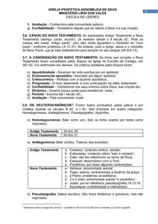 9
IGREJA PROFÉTICA ASSEMBLÉIA DE DEUS
MINISTÉRIO LÍRIO DOS VALES
ESCOLA DE LÍDERES
f) Aceitação - Conhecidos pela comunidade judaica;
g) Confiabilidade - Verdadeiro naquilo que se referia a Deus e a sua criação.
3.6. CÂNON DO NOVO TESTAMENTO. As expressões Antigo Testamento e Novo
Testamento (aliança, pacto, acordo), Já existiam desde o II século dC. Para os
Judeus não existe “antigo pacto”, pois eles ainda aguardam o mediador do “novo
pacto”, conforme profetizou (Jr 31.31). No entanto, para a Igreja, Jesus é o mediado
do Novo Pacto, que já está estabelecido para sempre no seu sangue (Hb 8.6-13).
3.7. A CANONIZAÇÃO DO NOVO TESTAMENTO. Os livros que compõe o Novo
Testamento foram compilados pelos Bispos da Igreja no Concílio de Cartago, em
397 dC. Foi reafirmada nos demais. Os critérios adotados pelos Bispos foram:
a) Apostolicidade - Deveriam ter sido escritos por um apóstolo;
b) Endossamento apostólico - Assinado por algum apóstolo;
c) Cristocentrico - Alinhado com a doutrina apostólica;
d) Progressão - O novo testamento é uma continuação do velho testamento;
e) Confiabilidade - Verdadeiros nos seus ensinos sobre Deus, sua criação etc.;
f) Dinâmico - Deveria possui poder para transformar vidas;
g) Período - Escritos até I século dC.;
h) Aceitação - Pela comunidade cristã.
3.8. OS DEUTEROCANÔNICOS5. Foram textos produzidos pelos judeus e por
cristãos durante os séculos III aC. e I dC. São divididos em quatro categorias:
Homologomenos, Antilegômenos, Pseudepígrafos, Apócrifos.
a) Homologoumenos (falar como um). São os livros aceitos por todos como
inspirados.
Antigo Testamento 34 dos 39
Novo Testamento 20 dos 27
a) Antilegomenos (falar contra). Trata-se dos excluídos:
Antigo Testamento a. Cantares: conteúdo erótico, sedutor;
b. Eclesiastes: conteúdo cético “tudo é vaidade”;
c. Ester: não faz referências ao nome de Deus;
d. Ezequiel: desarmônico com a Torá;
e. Provérbios: por haver algumas contradições.
Novo Testamento a. Hebreus: anonimidade autoral;
b. Tiago: autoria, contrariedade a doutrina da graça;
c. 2 Pedro: problemas de estilística;
d. 2 e 3 João: anonimidade autoral “o presbítero”;
e. Judas: por ter referência pseudepígrafas:14,15,19.
f. Apocalipse: confiabilidade e milenarismo.
b) Pseudepígrafos (falsos escritos). São livros folclóricos e gnósticos, mas não
inspirados.
5 Deuterocanônico (segundo cânon) – compõe-se de uma lista delivros anexados ao cânon sagrado.
 