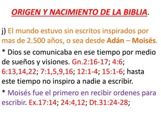 ORIGEN Y NACIMIENTO DE LA BIBLIA.
j) El mundo estuvo sin escritos inspirados por
mas de 2.500 años, o sea desde Adán – Moisés.
* Dios se comunicaba en ese tiempo por medio
de sueños y visiones. Gn.2:16-17; 4:6;
6:13,14,22; 7:1,5,9,16; 12:1-4; 15:1-6; hasta
este tiempo no inspiro a nadie a escribir.
* Moisés fue el primero en recibir ordenes para
escribir. Ex.17:14; 24:4,12; Dt.31:24-28;
 