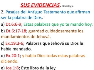 SUS EVIDENCIAS. Bibliología
2. Pasajes del Antiguo Testamento que afirman
ser la palabra de Dios.
a) Dt.6:6-9; Estas palabras que yo te mando hoy.
b) Dt.6:17-18; guardad cuidadosamente los
mandamientos de Jehová.
c) Ex.19:3-6; Palabras que Jehová su Dios le
había mandado.
d) Ex.20:1; y hablo Dios todas estas palabras
diciendo.
e) Jos.1:8; Este libro de la ley.
 