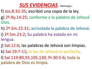 SUS EVIDENCIAS. Bibliología.
f) Jos.8:32-35; escribió una copia de la ley.
g) 2º.Ry.14:25; conforme a la palabra de Jehová
Dios.
h) 2º.Sm.22:31; acrisolada la palabra de Jehová.
i) 2º.Sm.23:2; Su palabra ha estado en mi
lengua.
j) Sal.12:6; las palabras de Jehová son limpias.
k) Sal.19:7-11; la ley de Jehová es perfecta.
l) Sal.119:89,93,105,130; Pr.30:5-6; toda la
palabra de Dios es limpia.
 