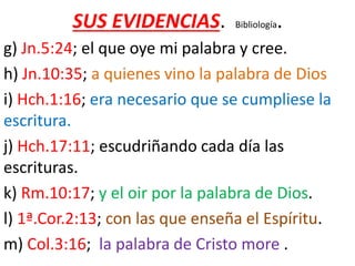 SUS EVIDENCIAS. Bibliología.
g) Jn.5:24; el que oye mi palabra y cree.
h) Jn.10:35; a quienes vino la palabra de Dios
i) Hch.1:16; era necesario que se cumpliese la
escritura.
j) Hch.17:11; escudriñando cada día las
escrituras.
k) Rm.10:17; y el oir por la palabra de Dios.
l) 1ª.Cor.2:13; con las que enseña el Espíritu.
m) Col.3:16; la palabra de Cristo more .
 