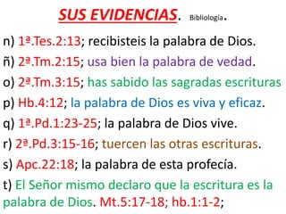 SUS EVIDENCIAS. Bibliología.
n) 1ª.Tes.2:13; recibisteis la palabra de Dios.
ñ) 2ª.Tm.2:15; usa bien la palabra de vedad.
o) 2ª.Tm.3:15; has sabido las sagradas escrituras
p) Hb.4:12; la palabra de Dios es viva y eficaz.
q) 1ª.Pd.1:23-25; la palabra de Dios vive.
r) 2ª.Pd.3:15-16; tuercen las otras escrituras.
s) Apc.22:18; la palabra de esta profecía.
t) El Señor mismo declaro que la escritura es la
palabra de Dios. Mt.5:17-18; hb.1:1-2;
 