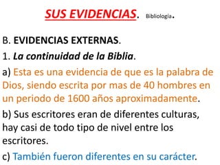 SUS EVIDENCIAS. Bibliología.
B. EVIDENCIAS EXTERNAS.
1. La continuidad de la Biblia.
a) Esta es una evidencia de que es la palabra de
Dios, siendo escrita por mas de 40 hombres en
un periodo de 1600 años aproximadamente.
b) Sus escritores eran de diferentes culturas,
hay casi de todo tipo de nivel entre los
escritores.
c) También fueron diferentes en su carácter.
 