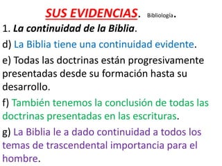 SUS EVIDENCIAS. Bibliología.
1. La continuidad de la Biblia.
d) La Biblia tiene una continuidad evidente.
e) Todas las doctrinas están progresivamente
presentadas desde su formación hasta su
desarrollo.
f) También tenemos la conclusión de todas las
doctrinas presentadas en las escrituras.
g) La Biblia le a dado continuidad a todos los
temas de trascendental importancia para el
hombre.
 