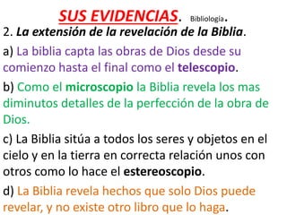 SUS EVIDENCIAS. Bibliología.
2. La extensión de la revelación de la Biblia.
a) La biblia capta las obras de Dios desde su
comienzo hasta el final como el telescopio.
b) Como el microscopio la Biblia revela los mas
diminutos detalles de la perfección de la obra de
Dios.
c) La Biblia sitúa a todos los seres y objetos en el
cielo y en la tierra en correcta relación unos con
otros como lo hace el estereoscopio.
d) La Biblia revela hechos que solo Dios puede
revelar, y no existe otro libro que lo haga.
 