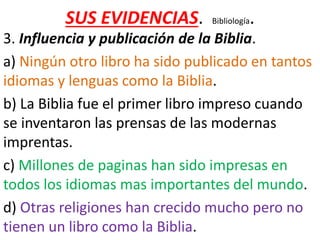 SUS EVIDENCIAS. Bibliología.
3. Influencia y publicación de la Biblia.
a) Ningún otro libro ha sido publicado en tantos
idiomas y lenguas como la Biblia.
b) La Biblia fue el primer libro impreso cuando
se inventaron las prensas de las modernas
imprentas.
c) Millones de paginas han sido impresas en
todos los idiomas mas importantes del mundo.
d) Otras religiones han crecido mucho pero no
tienen un libro como la Biblia.
 