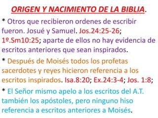 ORIGEN Y NACIMIENTO DE LA BIBLIA.
* Otros que recibieron ordenes de escribir
fueron. Josué y Samuel. Jos.24:25-26;
1º.Sm10:25; aparte de ellos no hay evidencia de
escritos anteriores que sean inspirados.
* Después de Moisés todos los profetas
sacerdotes y reyes hicieron referencia a los
escritos inspirados. Isa.8:20; Ex.24:3-4; Jos. 1:8;
* El Señor mismo apelo a los escritos del A.T.
también los apóstoles, pero ninguno hiso
referencia a escritos anteriores a Moisés.
 