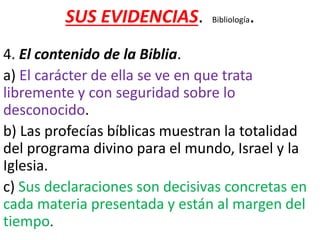 SUS EVIDENCIAS. Bibliología.
4. El contenido de la Biblia.
a) El carácter de ella se ve en que trata
libremente y con seguridad sobre lo
desconocido.
b) Las profecías bíblicas muestran la totalidad
del programa divino para el mundo, Israel y la
Iglesia.
c) Sus declaraciones son decisivas concretas en
cada materia presentada y están al margen del
tiempo.
 