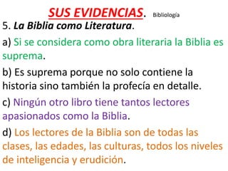 SUS EVIDENCIAS. Bibliología
5. La Biblia como Literatura.
a) Si se considera como obra literaria la Biblia es
suprema.
b) Es suprema porque no solo contiene la
historia sino también la profecía en detalle.
c) Ningún otro libro tiene tantos lectores
apasionados como la Biblia.
d) Los lectores de la Biblia son de todas las
clases, las edades, las culturas, todos los niveles
de inteligencia y erudición.
 
