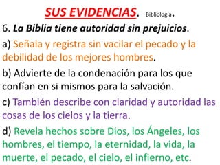 SUS EVIDENCIAS. Bibliología.
6. La Biblia tiene autoridad sin prejuicios.
a) Señala y registra sin vacilar el pecado y la
debilidad de los mejores hombres.
b) Advierte de la condenación para los que
confían en si mismos para la salvación.
c) También describe con claridad y autoridad las
cosas de los cielos y la tierra.
d) Revela hechos sobre Dios, los Ángeles, los
hombres, el tiempo, la eternidad, la vida, la
muerte, el pecado, el cielo, el infierno, etc.
 