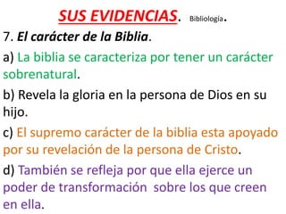 SUS EVIDENCIAS. Bibliología.
7. El carácter de la Biblia.
a) La biblia se caracteriza por tener un carácter
sobrenatural.
b) Revela la gloria en la persona de Dios en su
hijo.
c) El supremo carácter de la biblia esta apoyado
por su revelación de la persona de Cristo.
d) También se refleja por que ella ejerce un
poder de transformación sobre los que creen
en ella.
 