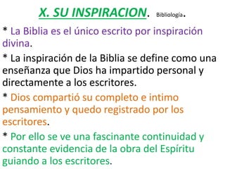 X. SU INSPIRACION. Bibliología.
* La Biblia es el único escrito por inspiración
divina.
* La inspiración de la Biblia se define como una
enseñanza que Dios ha impartido personal y
directamente a los escritores.
* Dios compartió su completo e intimo
pensamiento y quedo registrado por los
escritores.
* Por ello se ve una fascinante continuidad y
constante evidencia de la obra del Espíritu
guiando a los escritores.
 