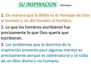SU INSPIRACION. Bibliología.
1. De manera que la Biblia es el mensaje de Dios
al hombre y no del hombre al hombre.
2. Lo que los hombres escribieron fue
precisamente lo que Dios quería que
escribieran.
3. Los problemas que la doctrina de la
inspiración presenta para algunas mentes es
precisamente porque es sobrenatural y se trata
de un libro divino y no humano.
 