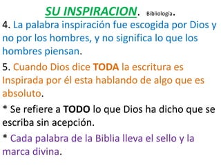 SU INSPIRACION. Bibliología.
4. La palabra inspiración fue escogida por Dios y
no por los hombres, y no significa lo que los
hombres piensan.
5. Cuando Dios dice TODA la escritura es
Inspirada por él esta hablando de algo que es
absoluto.
* Se refiere a TODO lo que Dios ha dicho que se
escriba sin acepción.
* Cada palabra de la Biblia lleva el sello y la
marca divina.
 