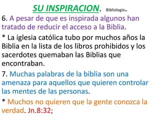 SU INSPIRACION. Bibliología.
6. A pesar de que es inspirada algunos han
tratado de reducir el acceso a la Biblia.
* La iglesia católica tubo por muchos años la
Biblia en la lista de los libros prohibidos y los
sacerdotes quemaban las Biblias que
encontraban.
7. Muchas palabras de la biblia son una
amenaza para aquellos que quieren controlar
las mentes de las personas.
* Muchos no quieren que la gente conozca la
verdad. Jn.8:32;
 