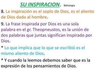 SU INSPIRACION. Bibliología
8. La inspiración es el soplo de Dios, es el aliento
de Dios dado al hombre.
9. La frase inspirada por Dios es una sola
palabra en el gr. Theopneustos, es la unión de
dos palabras que juntas significan inspirado por
Dios.
* Lo que implica que lo que se escribió es el
mismo aliento de Dios.
* Y cuando la leemos debemos saber que es la
expresión de los pensamientos de Dios.
 