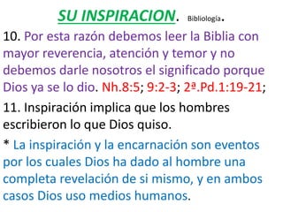 SU INSPIRACION. Bibliología.
10. Por esta razón debemos leer la Biblia con
mayor reverencia, atención y temor y no
debemos darle nosotros el significado porque
Dios ya se lo dio. Nh.8:5; 9:2-3; 2ª.Pd.1:19-21;
11. Inspiración implica que los hombres
escribieron lo que Dios quiso.
* La inspiración y la encarnación son eventos
por los cuales Dios ha dado al hombre una
completa revelación de si mismo, y en ambos
casos Dios uso medios humanos.
 