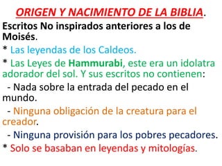 ORIGEN Y NACIMIENTO DE LA BIBLIA.
Escritos No inspirados anteriores a los de
Moisés.
* Las leyendas de los Caldeos.
* Las Leyes de Hammurabi, este era un idolatra
adorador del sol. Y sus escritos no contienen:
- Nada sobre la entrada del pecado en el
mundo.
- Ninguna obligación de la creatura para el
creador.
- Ninguna provisión para los pobres pecadores.
* Solo se basaban en leyendas y mitologías.
 