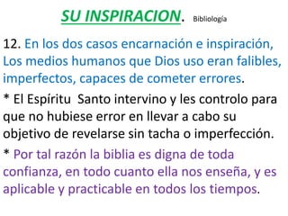 SU INSPIRACION. Bibliología
12. En los dos casos encarnación e inspiración,
Los medios humanos que Dios uso eran falibles,
imperfectos, capaces de cometer errores.
* El Espíritu Santo intervino y les controlo para
que no hubiese error en llevar a cabo su
objetivo de revelarse sin tacha o imperfección.
* Por tal razón la biblia es digna de toda
confianza, en todo cuanto ella nos enseña, y es
aplicable y practicable en todos los tiempos.
 