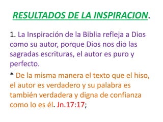 RESULTADOS DE LA INSPIRACION.
1. La Inspiración de la Biblia refleja a Dios
como su autor, porque Dios nos dio las
sagradas escrituras, el autor es puro y
perfecto.
* De la misma manera el texto que el hiso,
el autor es verdadero y su palabra es
también verdadera y digna de confianza
como lo es él. Jn.17:17;
 