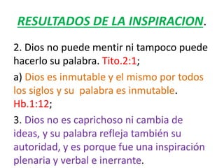 RESULTADOS DE LA INSPIRACION.
2. Dios no puede mentir ni tampoco puede
hacerlo su palabra. Tito.2:1;
a) Dios es inmutable y el mismo por todos
los siglos y su palabra es inmutable.
Hb.1:12;
3. Dios no es caprichoso ni cambia de
ideas, y su palabra refleja también su
autoridad, y es porque fue una inspiración
plenaria y verbal e inerrante.
 