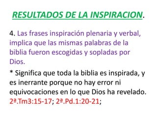 RESULTADOS DE LA INSPIRACION.
4. Las frases inspiración plenaria y verbal,
implica que las mismas palabras de la
biblia fueron escogidas y sopladas por
Dios.
* Significa que toda la biblia es inspirada, y
es inerrante porque no hay error ni
equivocaciones en lo que Dios ha revelado.
2ª.Tm3:15-17; 2ª.Pd.1:20-21;
 