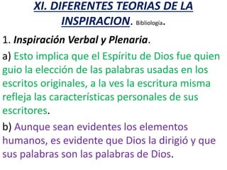 XI. DIFERENTES TEORIAS DE LA
INSPIRACION. Bibliología.
1. Inspiración Verbal y Plenaria.
a) Esto implica que el Espíritu de Dios fue quien
guio la elección de las palabras usadas en los
escritos originales, a la ves la escritura misma
refleja las características personales de sus
escritores.
b) Aunque sean evidentes los elementos
humanos, es evidente que Dios la dirigió y que
sus palabras son las palabras de Dios.
 