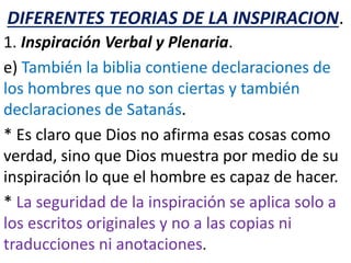 DIFERENTES TEORIAS DE LA INSPIRACION.
1. Inspiración Verbal y Plenaria.
e) También la biblia contiene declaraciones de
los hombres que no son ciertas y también
declaraciones de Satanás.
* Es claro que Dios no afirma esas cosas como
verdad, sino que Dios muestra por medio de su
inspiración lo que el hombre es capaz de hacer.
* La seguridad de la inspiración se aplica solo a
los escritos originales y no a las copias ni
traducciones ni anotaciones.
 