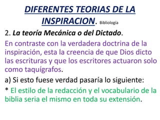 DIFERENTES TEORIAS DE LA
INSPIRACION. Bibliología
2. La teoría Mecánica o del Dictado.
En contraste con la verdadera doctrina de la
inspiración, esta la creencia de que Dios dicto
las escrituras y que los escritores actuaron solo
como taquígrafos.
a) Si esto fuese verdad pasaría lo siguiente:
* El estilo de la redacción y el vocabulario de la
biblia seria el mismo en toda su extensión.
 