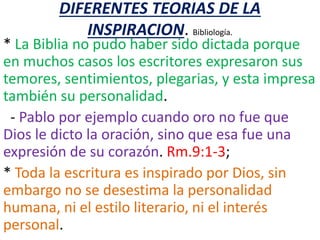 DIFERENTES TEORIAS DE LA
INSPIRACION. Bibliología.
* La Biblia no pudo haber sido dictada porque
en muchos casos los escritores expresaron sus
temores, sentimientos, plegarias, y esta impresa
también su personalidad.
- Pablo por ejemplo cuando oro no fue que
Dios le dicto la oración, sino que esa fue una
expresión de su corazón. Rm.9:1-3;
* Toda la escritura es inspirado por Dios, sin
embargo no se desestima la personalidad
humana, ni el estilo literario, ni el interés
personal.
 