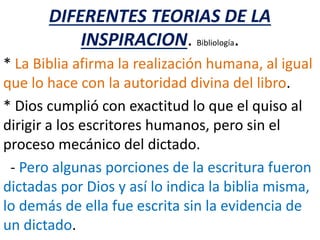 DIFERENTES TEORIAS DE LA
INSPIRACION. Bibliología.
* La Biblia afirma la realización humana, al igual
que lo hace con la autoridad divina del libro.
* Dios cumplió con exactitud lo que el quiso al
dirigir a los escritores humanos, pero sin el
proceso mecánico del dictado.
- Pero algunas porciones de la escritura fueron
dictadas por Dios y así lo indica la biblia misma,
lo demás de ella fue escrita sin la evidencia de
un dictado.
 