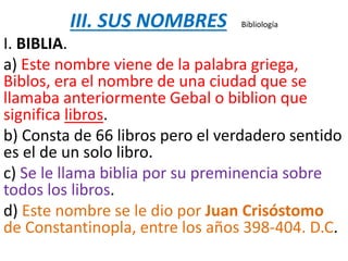 III. SUS NOMBRES Bibliología
I. BIBLIA.
a) Este nombre viene de la palabra griega,
Biblos, era el nombre de una ciudad que se
llamaba anteriormente Gebal o biblion que
significa libros.
b) Consta de 66 libros pero el verdadero sentido
es el de un solo libro.
c) Se le llama biblia por su preminencia sobre
todos los libros.
d) Este nombre se le dio por Juan Crisóstomo
de Constantinopla, entre los años 398-404. D.C.
 