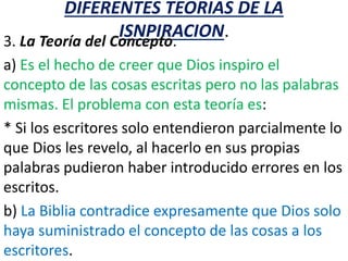 DIFERENTES TEORIAS DE LA
ISNPIRACION.
3. La Teoría del Concepto.
a) Es el hecho de creer que Dios inspiro el
concepto de las cosas escritas pero no las palabras
mismas. El problema con esta teoría es:
* Si los escritores solo entendieron parcialmente lo
que Dios les revelo, al hacerlo en sus propias
palabras pudieron haber introducido errores en los
escritos.
b) La Biblia contradice expresamente que Dios solo
haya suministrado el concepto de las cosas a los
escritores.
 