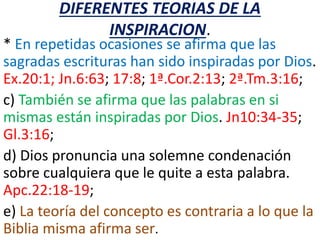 DIFERENTES TEORIAS DE LA
INSPIRACION.
* En repetidas ocasiones se afirma que las
sagradas escrituras han sido inspiradas por Dios.
Ex.20:1; Jn.6:63; 17:8; 1ª.Cor.2:13; 2ª.Tm.3:16;
c) También se afirma que las palabras en si
mismas están inspiradas por Dios. Jn10:34-35;
Gl.3:16;
d) Dios pronuncia una solemne condenación
sobre cualquiera que le quite a esta palabra.
Apc.22:18-19;
e) La teoría del concepto es contraria a lo que la
Biblia misma afirma ser.
 