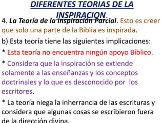 DIFERENTES TEORIAS DE LA
INSPIRACION.
4. La Teoría de la Inspiración Parcial. Esto es creer
que solo una parte de la Biblia es inspirada.
b) Esta teoría tiene las siguientes implicaciones:
* Esta teoría no encuentra ningún apoyo Bíblico.
* Considera que la inspiración se extiende
solamente a las enseñanzas y los conceptos
doctrinales y lo que es desconocido por los
escritores.
* La teoría niega la inherrancia de las escrituras y
considera que algunas cosas se escribieron fuera
 